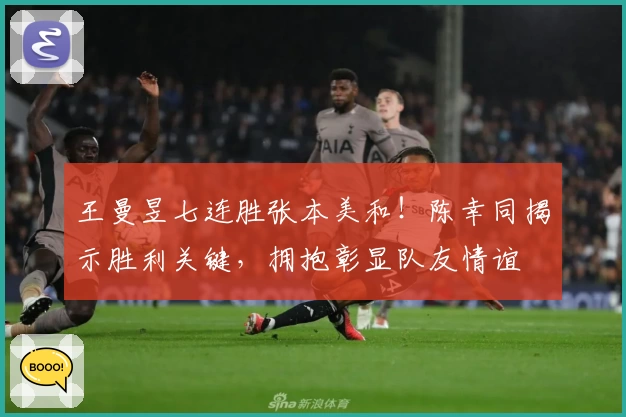 王曼昱七连胜张本美和！陈幸同揭示胜利关键，拥抱彰显队友情谊