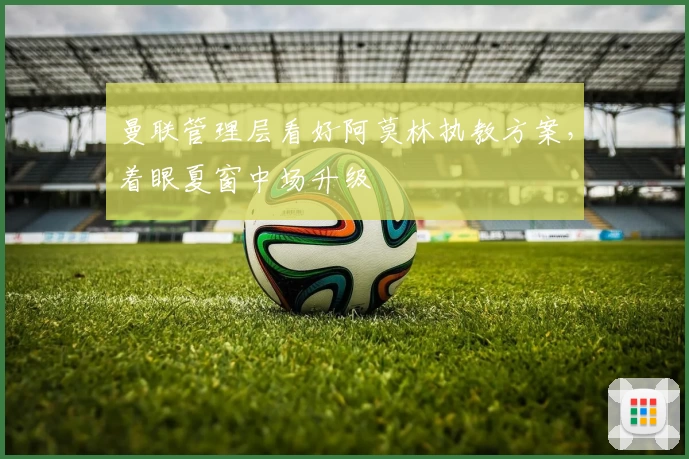 曼联管理层看好阿莫林执教方案，着眼夏窗中场升级