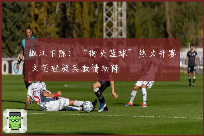 椒江下陈：“街头篮球”热力开赛 文艺轻骑兵激情助阵