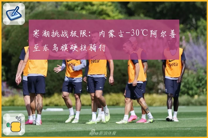 寒潮挑战极限:内蒙古-30℃阿尔善至东乌旗硬核骑行