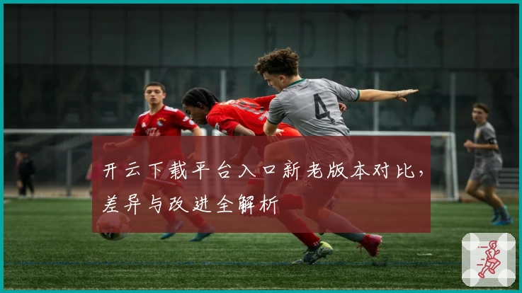 开云下载平台入口新老版本对比,差异与改进全解析