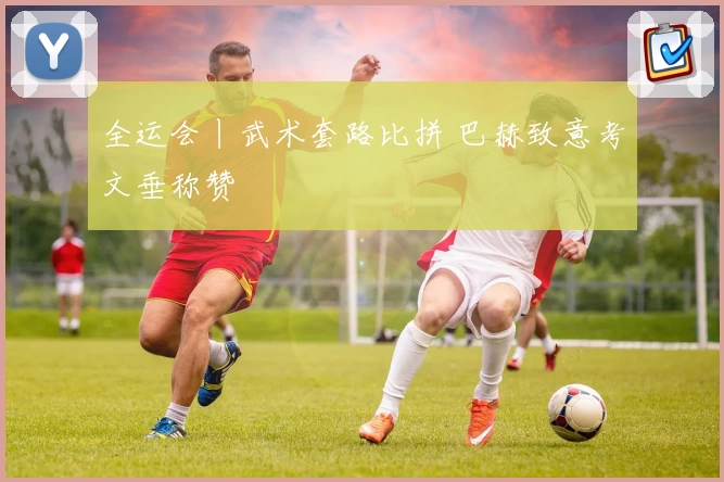 全运会丨武术套路比拼 巴赫致意考文垂称赞