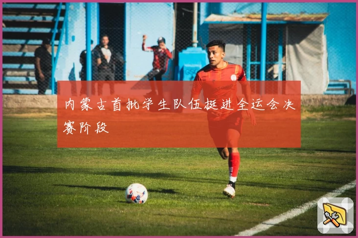 内蒙古首批学生队伍挺进全运会决赛阶段