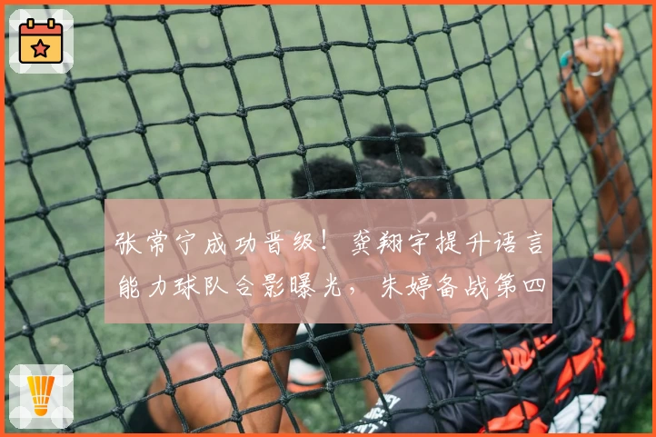 张常宁成功晋级！龚翔宇提升语言能力球队合影曝光，朱婷备战第四冠